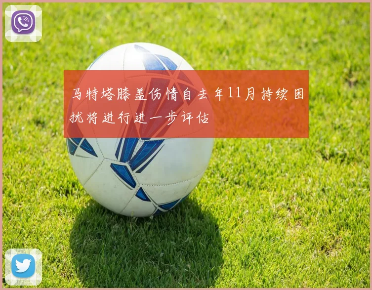 马特塔膝盖伤情自去年11月持续困扰将进行进一步评估