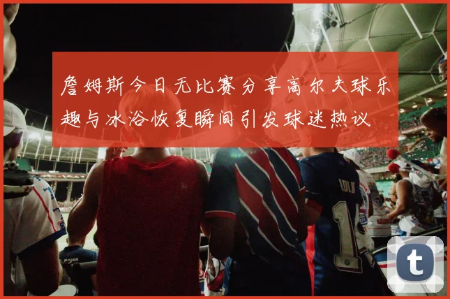 詹姆斯今日无比赛分享高尔夫球乐趣与冰浴恢复瞬间引发球迷热议