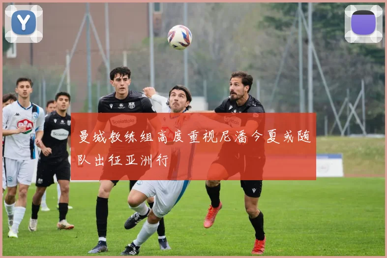 曼城教练组高度重视尼潘今夏或随队出征亚洲行