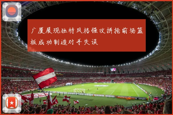 广厦展现独特风格强攻拼抢前场篮板成功制造对手失误