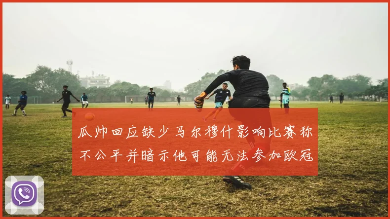 瓜帅回应缺少马尔穆什影响比赛称不公平并暗示他可能无法参加欧冠