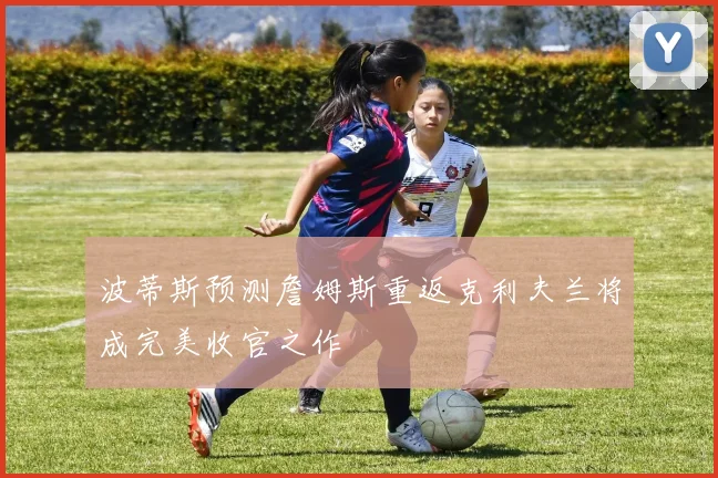 波蒂斯预测詹姆斯重返克利夫兰将成完美收官之作