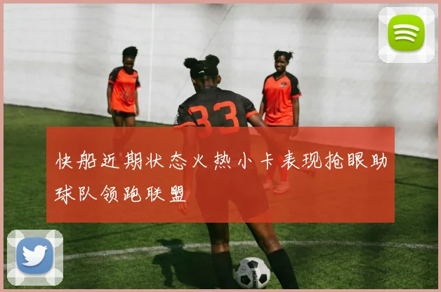 快船近期状态火热小卡表现抢眼助球队领跑联盟