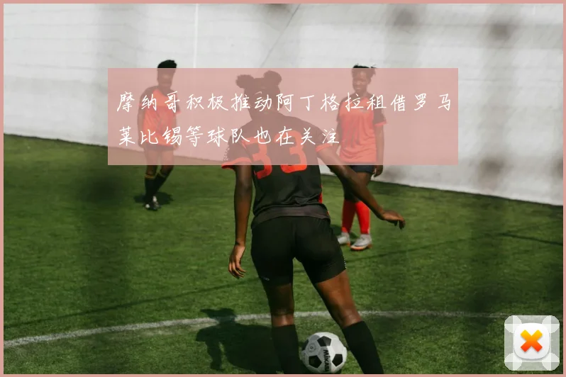 摩纳哥积极推动阿丁格拉租借罗马莱比锡等球队也在关注