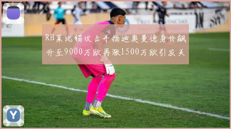 RB莱比锡攻击手扬迪奥曼德身价飙升至9000万欧再涨1500万欧引发关注