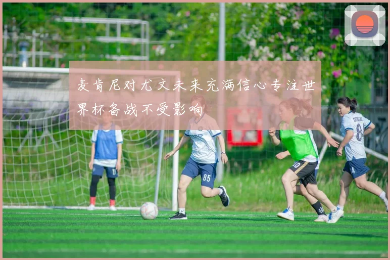 麦肯尼对尤文未来充满信心专注世界杯备战不受影响