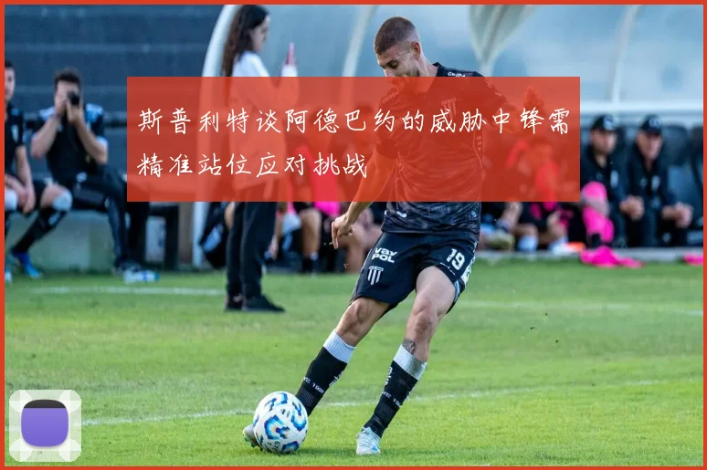 斯普利特谈阿德巴约的威胁中锋需精准站位应对挑战