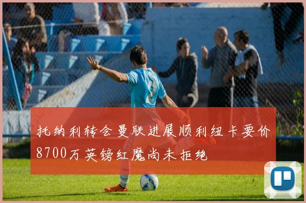 托纳利转会曼联进展顺利纽卡要价8700万英镑红魔尚未拒绝