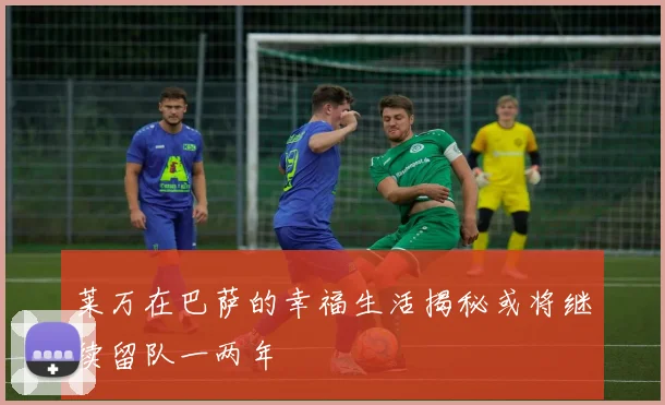 莱万在巴萨的幸福生活揭秘或将继续留队一两年