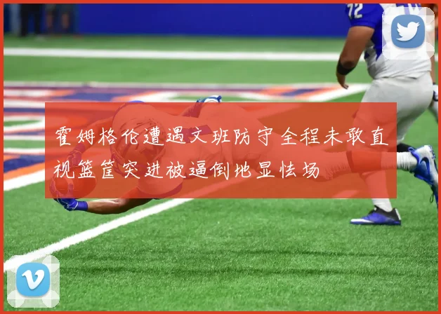 霍姆格伦遭遇文班防守全程未敢直视篮筐突进被逼倒地显怯场