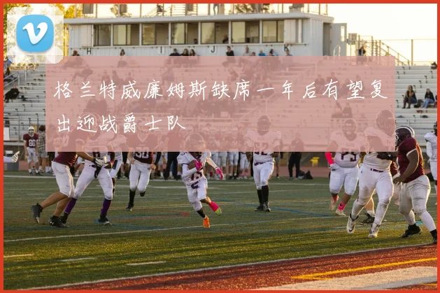 格兰特威廉姆斯缺席一年后有望复出迎战爵士队