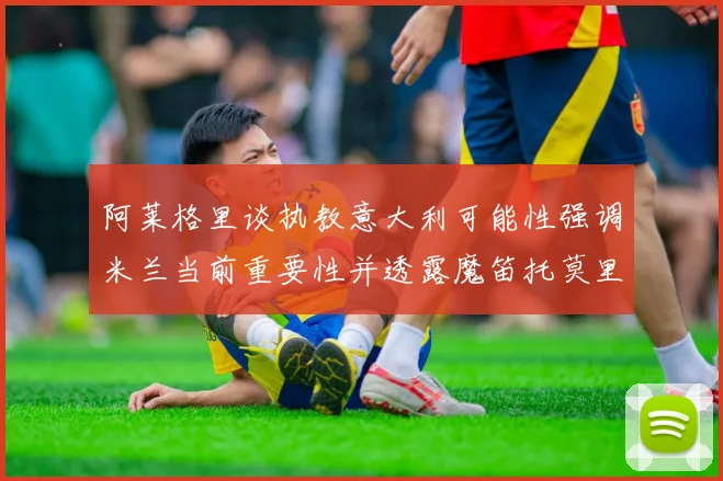 阿莱格里谈执教意大利可能性强调米兰当前重要性并透露魔笛托莫里缺阵消息