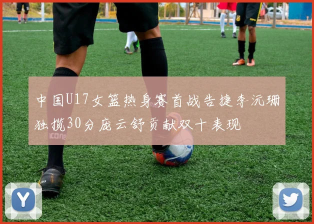 中国U17女篮热身赛首战告捷李沅珊独揽30分庞云舒贡献双十表现