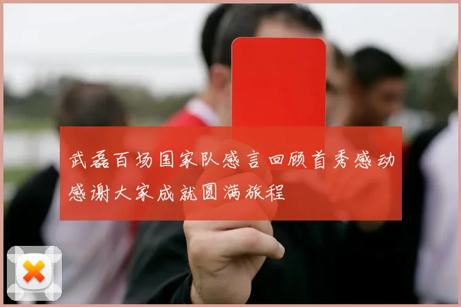 武磊百场国家队感言回顾首秀感动感谢大家成就圆满旅程