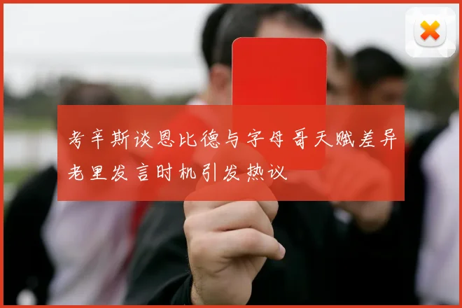 考辛斯谈恩比德与字母哥天赋差异老里发言时机引发热议