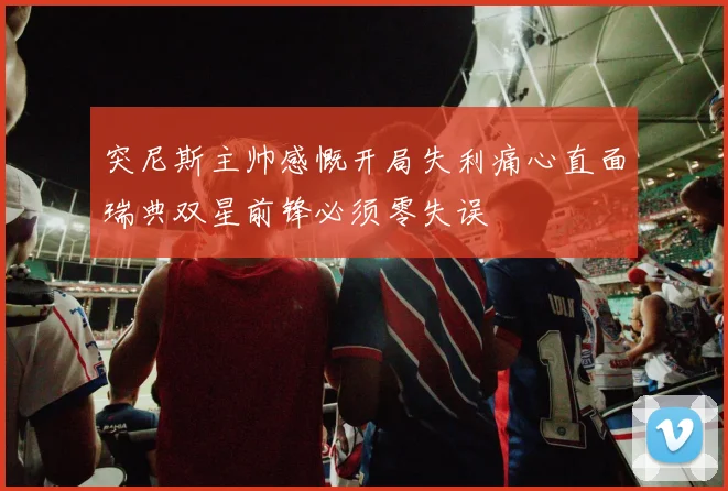 突尼斯主帅感慨开局失利痛心直面瑞典双星前锋必须零失误