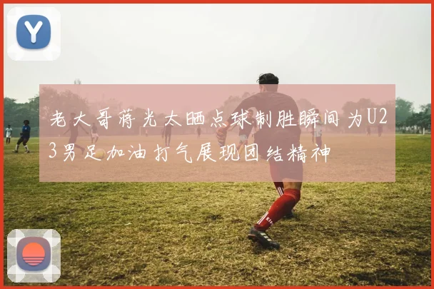 老大哥蒋光太晒点球制胜瞬间为U23男足加油打气展现团结精神