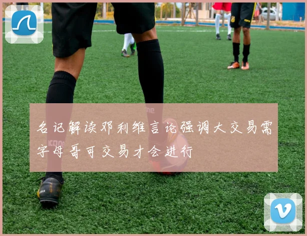 名记解读邓利维言论强调大交易需字母哥可交易才会进行