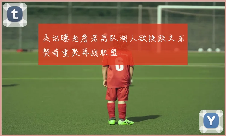 美记曝老詹若离队湖人欲换欧文东契奇重聚再战联盟