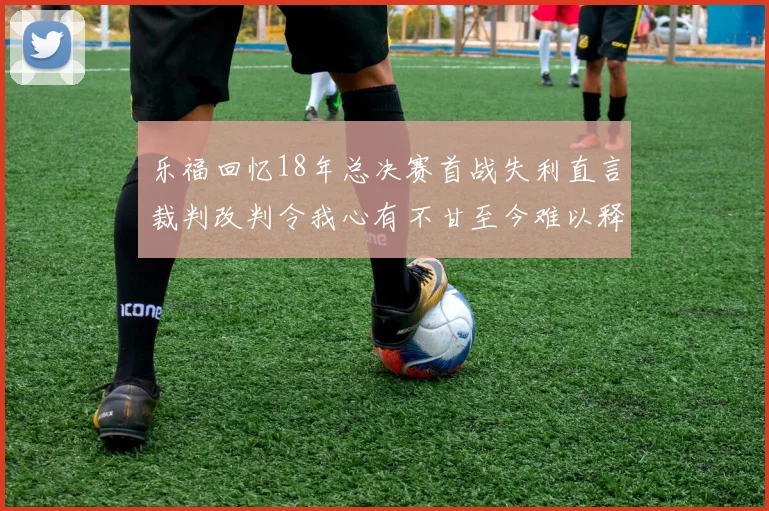 乐福回忆18年总决赛首战失利直言裁判改判令我心有不甘至今难以释怀