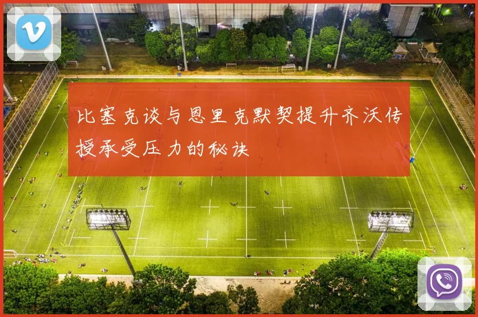 比塞克谈与恩里克默契提升齐沃传授承受压力的秘诀