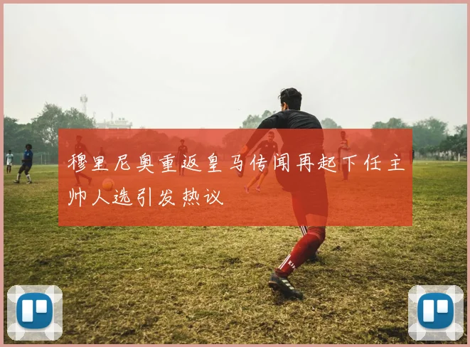 穆里尼奥重返皇马传闻再起下任主帅人选引发热议
