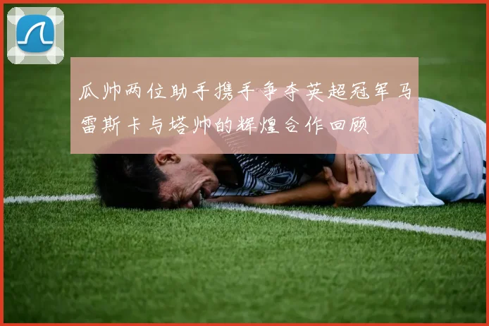 瓜帅两位助手携手争夺英超冠军马雷斯卡与塔帅的辉煌合作回顾