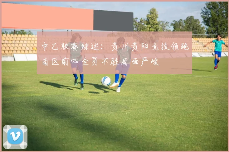 中乙联赛综述：贵州贵阳竞技领跑南区前四全员不胜局面严峻